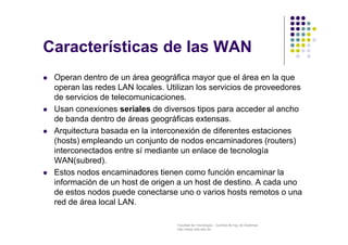 Facultad de Tecnología – Carrera de Ing. de Sistemas
http://www.usfx.edu.bo
Características de las WAN
 Operan dentro de un área geográfica mayor que el área en la que
operan las redes LAN locales. Utilizan los servicios de proveedores
de servicios de telecomunicaciones.
 Usan conexiones seriales de diversos tipos para acceder al ancho
de banda dentro de áreas geográficas extensas.
 Arquitectura basada en la interconexión de diferentes estaciones
(hosts) empleando un conjunto de nodos encaminadores (routers)
interconectados entre sí mediante un enlace de tecnología
WAN(subred).
 Estos nodos encaminadores tienen como función encaminar la
información de un host de origen a un host de destino. A cada uno
de estos nodos puede conectarse uno o varios hosts remotos o una
red de área local LAN.
 