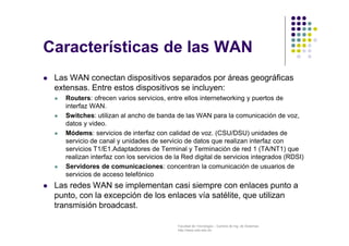 Facultad de Tecnología – Carrera de Ing. de Sistemas
http://www.usfx.edu.bo
Características de las WAN
 Las WAN conectan dispositivos separados por áreas geográficas
extensas. Entre estos dispositivos se incluyen:
 Routers: ofrecen varios servicios, entre ellos internetworking y puertos de
interfaz WAN.
 Switches: utilizan al ancho de banda de las WAN para la comunicación de voz,
datos y video.
 Módems: servicios de interfaz con calidad de voz. (CSU/DSU) unidades de
servicio de canal y unidades de servicio de datos que realizan interfaz con
servicios T1/E1.Adaptadores de Terminal y Terminación de red 1 (TA/NT1) que
realizan interfaz con los servicios de la Red digital de servicios integrados (RDSI)
 Servidores de comunicaciones: concentran la comunicación de usuarios de
servicios de acceso telefónico
 Las redes WAN se implementan casi siempre con enlaces punto a
punto, con la excepción de los enlaces vía satélite, que utilizan
transmisión broadcast.
 