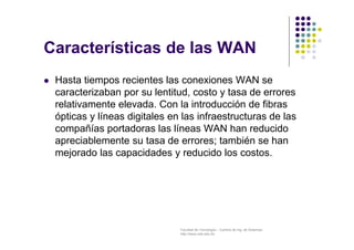 Facultad de Tecnología – Carrera de Ing. de Sistemas
http://www.usfx.edu.bo
Características de las WAN
 Hasta tiempos recientes las conexiones WAN se
caracterizaban por su lentitud, costo y tasa de errores
relativamente elevada. Con la introducción de fibras
ópticas y líneas digitales en las infraestructuras de las
compañías portadoras las líneas WAN han reducido
apreciablemente su tasa de errores; también se han
mejorado las capacidades y reducido los costos.
 