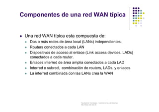 Facultad de Tecnología – Carrera de Ing. de Sistemas
http://www.usfx.edu.bo
Componentes de una red WAN típica
 Una red WAN típica esta compuesta de:
 Dos o más redes de área local (LANs) independientes.
 Routers conectados a cada LAN
 Dispositivos de acceso al enlace (Link access devices, LADs)
conectados a cada router.
 Enlaces interred de área amplia conectados a cada LAD
 Interred o subred, combinación de routers, LADs, y enlaces
 La interred combinada con las LANs crea la WAN
 