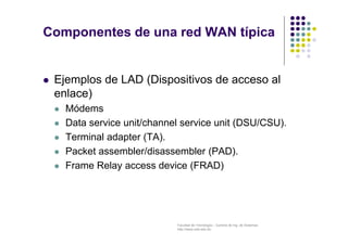 Facultad de Tecnología – Carrera de Ing. de Sistemas
http://www.usfx.edu.bo
Componentes de una red WAN típica
 Ejemplos de LAD (Dispositivos de acceso al
enlace)
 Módems
 Data service unit/channel service unit (DSU/CSU).
 Terminal adapter (TA).
 Packet assembler/disassembler (PAD).
 Frame Relay access device (FRAD)
 