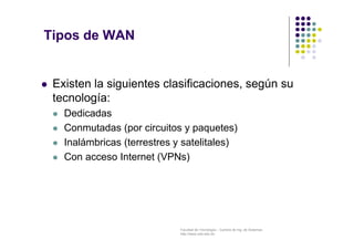 Facultad de Tecnología – Carrera de Ing. de Sistemas
http://www.usfx.edu.bo
Tipos de WAN
 Existen la siguientes clasificaciones, según su
tecnología:
 Dedicadas
 Conmutadas (por circuitos y paquetes)
 Inalámbricas (terrestres y satelitales)
 Con acceso Internet (VPNs)
 
