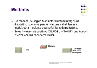 Facultad de Tecnología – Carrera de Ing. de Sistemas
http://www.usfx.edu.bo
Modems
 Un módem (del inglés Modulator Demodulator) es un
dispositivo que sirve para enviar una señal llamada
moduladora mediante otra señal llamada portadora.
 Estos incluyen dispositivos CSU/DSU y TA/NT1 que hacen
interfaz con los servidores ISDN.
 