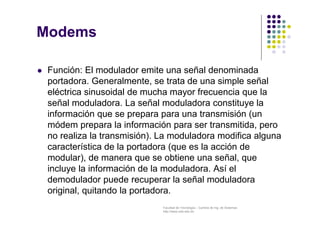 Facultad de Tecnología – Carrera de Ing. de Sistemas
http://www.usfx.edu.bo
Modems
 Función: El modulador emite una señal denominada
portadora. Generalmente, se trata de una simple señal
eléctrica sinusoidal de mucha mayor frecuencia que la
señal moduladora. La señal moduladora constituye la
información que se prepara para una transmisión (un
módem prepara la información para ser transmitida, pero
no realiza la transmisión). La moduladora modifica alguna
característica de la portadora (que es la acción de
modular), de manera que se obtiene una señal, que
incluye la información de la moduladora. Así el
demodulador puede recuperar la señal moduladora
original, quitando la portadora.
 