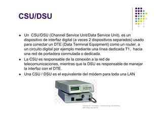 Facultad de Tecnología – Carrera de Ing. de Sistemas
http://www.usfx.edu.bo
CSU/DSU
 Un CSU/DSU (Channel Service Unit/Data Service Unit), es un
dispositivo de interfaz digital (a veces 2 dispositivos separados) usado
para conectar un DTE (Data Terminal Equipment) como un router, a
un circuito digital por ejemplo mediante una línea dedicada T1, hacia
una red de portadora conmutada o dedicada.
 La CSU es responsable de la conexión a la red de
telecomunicaciones, mientras que la DSU es responsable de manejar
la interfaz con el DTE.
 Una CSU / DSU es el equivalente del módem para toda una LAN
 