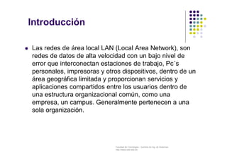 Facultad de Tecnología – Carrera de Ing. de Sistemas
http://www.usfx.edu.bo
Introducción
 Las redes de área local LAN (Local Area Network), son
redes de datos de alta velocidad con un bajo nivel de
error que interconectan estaciones de trabajo, Pc´s
personales, impresoras y otros dispositivos, dentro de un
área geográfica limitada y proporcionan servicios y
aplicaciones compartidos entre los usuarios dentro de
una estructura organizacional común, como una
empresa, un campus. Generalmente pertenecen a una
sola organización.
 