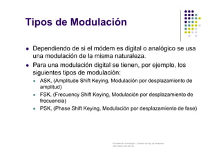 Facultad de Tecnología – Carrera de Ing. de Sistemas
http://www.usfx.edu.bo
Tipos de Modulación
 Dependiendo de si el módem es digital o analógico se usa
una modulación de la misma naturaleza.
 Para una modulación digital se tienen, por ejemplo, los
siguientes tipos de modulación:
 ASK, (Amplitude Shift Keying, Modulación por desplazamiento de
amplitud)
 FSK, (Frecuency Shift Keying, Modulación por desplazamiento de
frecuencia)
 PSK, (Phase Shift Keying, Modulación por desplazamiento de fase)
 