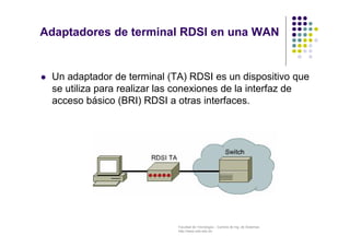 Facultad de Tecnología – Carrera de Ing. de Sistemas
http://www.usfx.edu.bo
Adaptadores de terminal RDSI en una WAN
 Un adaptador de terminal (TA) RDSI es un dispositivo que
se utiliza para realizar las conexiones de la interfaz de
acceso básico (BRI) RDSI a otras interfaces.
 