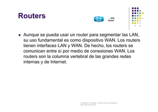 Facultad de Tecnología – Carrera de Ing. de Sistemas
http://www.usfx.edu.bo
Routers
 Aunque se pueda usar un router para segmentar las LAN,
su uso fundamental es como dispositivo WAN. Los routers
tienen interfaces LAN y WAN. De hecho, los routers se
comunican entre sí por medio de conexiones WAN. Los
routers son la columna vertebral de las grandes redes
internas y de Internet.
 