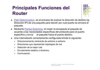 Facultad de Tecnología – Carrera de Ing. de Sistemas
http://www.usfx.edu.bo
Principales Funciones del
Router
 Path Determination, es el proceso de evaluar la dirección de destino (ej.
Dirección IP) de una paquete para decidir por cual puerto se enviara el
paquete.
 Mediante Packet Switching, el router re-encapsula el paquete de
acuerdo a las necesidades específicas del protocolo para el puerto
específico y envía el paquete hacia el puerto destino.
 Una internetwork correctamente configurada brinda lo siguiente:
 Direccionamiento coherente de extremo a extremo
 Direcciones que representan topologías de red
 Selección de la mejor ruta
 Enrutamiento estático o dinámico.
 Conmutación.
 