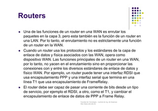 Facultad de Tecnología – Carrera de Ing. de Sistemas
http://www.usfx.edu.bo
Routers
 Una de las funciones de un router en una WAN es enrutar los
paquetes en la capa 3, pero esta también es la función de un router en
una LAN. Por lo tanto, el enrutamiento no es estrictamente una función
de un router en la WAN.
 Cuando un router usa los protocolos y los estándares de la capa de
enlace de datos y física asociados con las WAN, opera como
dispositivo WAN. Las funciones principales de un router en una WAN,
por lo tanto, no yacen en el enrutamiento sino en proporcionar las
conexiones con y entre los diversos estándares de enlace de datos y
físico WAN. Por ejemplo, un router puede tener una interfaz RDSI que
usa encapsulamiento PPP y una interfaz serial que termina en una
línea T1 que usa encapsulamiento de FrameRelay.
 El router debe ser capaz de pasar una corriente de bits desde un tipo
de servicio, por ejemplo el RDSI, a otro, como el T1, y cambiar el
encapsulamiento de enlace de datos de PPP a Frame Relay.
 