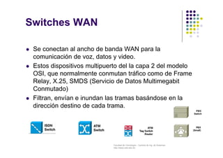 Facultad de Tecnología – Carrera de Ing. de Sistemas
http://www.usfx.edu.bo
Switches WAN
 Se conectan al ancho de banda WAN para la
comunicación de voz, datos y video.
 Estos dispositivos multipuerto del la capa 2 del modelo
OSI, que normalmente conmutan tráfico como de Frame
Relay, X.25, SMDS (Servicio de Datos Multimegabit
Conmutado)
 Filtran, envían e inundan las tramas basándose en la
dirección destino de cada trama.
 