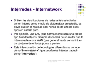 Facultad de Tecnología – Carrera de Ing. de Sistemas
http://www.usfx.edu.bo
Interredes - Internetwork
 Si bien las clasificaciones de redes antes estudiadas
tienen interés como medio de sistematizar su estudio, es
obvio que en la realidad casi nunca se da uno de esos
tipos en estado puro.
 Por ejemplo, una LAN (que normalmente será una red de
tipo broadcast) casi siempre dispondrá de un router que la
interconecte a una WAN (que generalmente consistirá en
un conjunto de enlaces punto a punto).
 Esta interconexión de tecnologías diferentes se conoce
como ‘internetwork’ (que podríamos intentar traducir
como ‘interredes’).
 