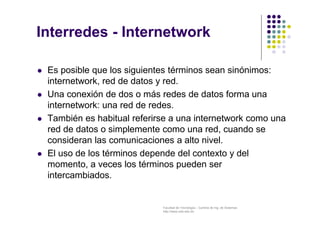 Facultad de Tecnología – Carrera de Ing. de Sistemas
http://www.usfx.edu.bo
Interredes - Internetwork
 Es posible que los siguientes términos sean sinónimos:
internetwork, red de datos y red.
 Una conexión de dos o más redes de datos forma una
internetwork: una red de redes.
 También es habitual referirse a una internetwork como una
red de datos o simplemente como una red, cuando se
consideran las comunicaciones a alto nivel.
 El uso de los términos depende del contexto y del
momento, a veces los términos pueden ser
intercambiados.
 