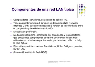 Facultad de Tecnología – Carrera de Ing. de Sistemas
http://www.usfx.edu.bo
Componentes de una red LAN típica
 Computadores (servidores, estaciones de trabajo, PC.)
 Tarjetas de interfaz de red, también se denominan NIC (Network
Interface Card). Básicamente realiza la función de intermediario entre
el computador y la red de comunicación
 Dispositivos periféricos,
 Medios de networking, constituido por el cableado y los conectores
que enlazan los componentes de la red. Los medios físicos más
utilizados son el cable de par trenzado, par de cable, cable coaxial y
la fibra óptica.
 Dispositivos de interconexión, Repetidores, Hubs, Bridges o puentes,
Switch LAN
 Sistema Operativo de Red (NOS)
 