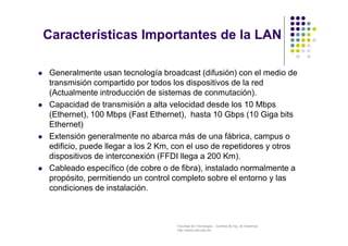 Facultad de Tecnología – Carrera de Ing. de Sistemas
http://www.usfx.edu.bo
Características Importantes de la LAN
 Generalmente usan tecnología broadcast (difusión) con el medio de
transmisión compartido por todos los dispositivos de la red
(Actualmente introducción de sistemas de conmutación).
 Capacidad de transmisión a alta velocidad desde los 10 Mbps
(Ethernet), 100 Mbps (Fast Ethernet), hasta 10 Gbps (10 Giga bits
Ethernet)
 Extensión generalmente no abarca más de una fábrica, campus o
edificio, puede llegar a los 2 Km, con el uso de repetidores y otros
dispositivos de interconexión (FFDI llega a 200 Km).
 Cableado específico (de cobre o de fibra), instalado normalmente a
propósito, permitiendo un control completo sobre el entorno y las
condiciones de instalación.
 