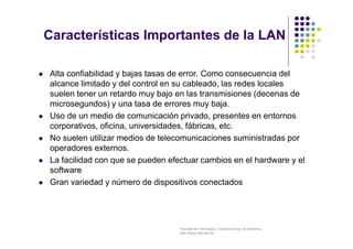 Facultad de Tecnología – Carrera de Ing. de Sistemas
http://www.usfx.edu.bo
Características Importantes de la LAN
 Alta confiabilidad y bajas tasas de error. Como consecuencia del
alcance limitado y del control en su cableado, las redes locales
suelen tener un retardo muy bajo en las transmisiones (decenas de
microsegundos) y una tasa de errores muy baja.
 Uso de un medio de comunicación privado, presentes en entornos
corporativos, oficina, universidades, fábricas, etc.
 No suelen utilizar medios de telecomunicaciones suministradas por
operadores externos.
 La facilidad con que se pueden efectuar cambios en el hardware y el
software
 Gran variedad y número de dispositivos conectados
 