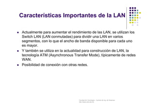 Facultad de Tecnología – Carrera de Ing. de Sistemas
http://www.usfx.edu.bo
Características Importantes de la LAN
 Actualmente para aumentar el rendimiento de las LAN, se utilizan los
Switch LAN (LAN conmutadas) para dividir una LAN en varios
segmentos, con lo que el ancho de banda disponible para cada uno
es mayor.
 Y también se utiliza en la actualidad para construcción de LAN, la
tecnología ATM (Asynchronous Transfer Mode), típicamente de redes
WAN.
 Posibilidad de conexión con otras redes.
 