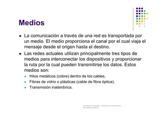 Facultad de Tecnología – Carrera de Ing. de Sistemas
http://www.usfx.edu.bo
Medios
 La comunicación a través de una red es transportada por
un medio. El medio proporciona el canal por el cual viaja el
mensaje desde el origen hasta el destino.
 Las redes actuales utilizan principalmente tres tipos de
medios para interconectar los dispositivos y proporcionar
la ruta por la cual pueden transmitirse los datos. Estos
medios son:
 Hilos metálicos (cobre) dentro de los cables,
 Fibras de vidrio o plásticas (cable de fibra óptica),
 Transmisión inalámbrica.
 