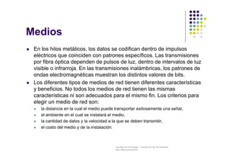 Facultad de Tecnología – Carrera de Ing. de Sistemas
http://www.usfx.edu.bo
Medios
 En los hilos metálicos, los datos se codifican dentro de impulsos
eléctricos que coinciden con patrones específicos. Las transmisiones
por fibra óptica dependen de pulsos de luz, dentro de intervalos de luz
visible o infrarroja. En las transmisiones inalámbricas, los patrones de
ondas electromagnéticas muestran los distintos valores de bits.
 Los diferentes tipos de medios de red tienen diferentes características
y beneficios. No todos los medios de red tienen las mismas
características ni son adecuados para el mismo fin. Los criterios para
elegir un medio de red son:
 la distancia en la cual el medio puede transportar exitosamente una señal,
 el ambiente en el cual se instalará el medio,
 la cantidad de datos y la velocidad a la que se deben transmitir,
 el costo del medio y de la instalación.
 