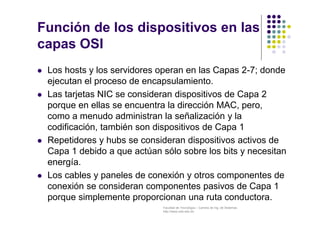 Facultad de Tecnología – Carrera de Ing. de Sistemas
http://www.usfx.edu.bo
Función de los dispositivos en las
capas OSI
 Los hosts y los servidores operan en las Capas 2-7; donde
ejecutan el proceso de encapsulamiento.
 Las tarjetas NIC se consideran dispositivos de Capa 2
porque en ellas se encuentra la dirección MAC, pero,
como a menudo administran la señalización y la
codificación, también son dispositivos de Capa 1
 Repetidores y hubs se consideran dispositivos activos de
Capa 1 debido a que actúan sólo sobre los bits y necesitan
energía.
 Los cables y paneles de conexión y otros componentes de
conexión se consideran componentes pasivos de Capa 1
porque simplemente proporcionan una ruta conductora.
 