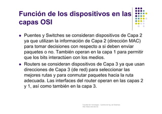 Facultad de Tecnología – Carrera de Ing. de Sistemas
http://www.usfx.edu.bo
Función de los dispositivos en las
capas OSI
 Puentes y Switches se consideran dispositivos de Capa 2
ya que utilizan la información de Capa 2 (dirección MAC)
para tomar decisiones con respecto a si deben enviar
paquetes o no. También operan en la capa 1 para permitir
que los bits interactúen con los medios.
 Routers se consideran dispositivos de Capa 3 ya que usan
direcciones de Capa 3 (de red) para seleccionar las
mejores rutas y para conmutar paquetes hacia la ruta
adecuada. Las interfaces del router operan en las capas 2
y 1, así como también en la capa 3.
 