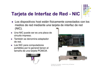Facultad de Tecnología – Carrera de Ing. de Sistemas
http://www.usfx.edu.bo
Tarjeta de Interfaz de Red - NIC
 Los dispositivos host están físicamente conectados con los
medios de red mediante una tarjeta de interfaz de red
(NIC).
 Una NIC puede ser es una placa de
circuito impreso.
 También se denomina adaptador
de red.
 Las NIC para computadores
portátiles por lo general tienen el
tamaño de una tarjeta PCMCIA
 