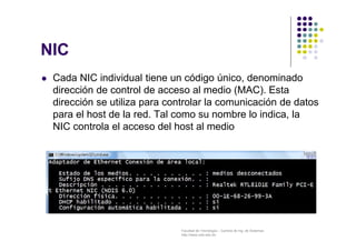 Facultad de Tecnología – Carrera de Ing. de Sistemas
http://www.usfx.edu.bo
NIC
 Cada NIC individual tiene un código único, denominado
dirección de control de acceso al medio (MAC). Esta
dirección se utiliza para controlar la comunicación de datos
para el host de la red. Tal como su nombre lo indica, la
NIC controla el acceso del host al medio
 