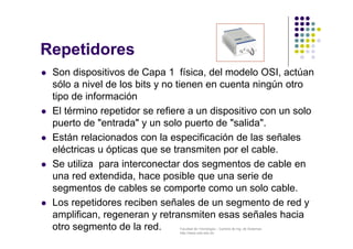 Facultad de Tecnología – Carrera de Ing. de Sistemas
http://www.usfx.edu.bo
Repetidores
 Son dispositivos de Capa 1 física, del modelo OSI, actúan
sólo a nivel de los bits y no tienen en cuenta ningún otro
tipo de información
 El término repetidor se refiere a un dispositivo con un solo
puerto de "entrada" y un solo puerto de "salida".
 Están relacionados con la especificación de las señales
eléctricas u ópticas que se transmiten por el cable.
 Se utiliza para interconectar dos segmentos de cable en
una red extendida, hace posible que una serie de
segmentos de cables se comporte como un solo cable.
 Los repetidores reciben señales de un segmento de red y
amplifican, regeneran y retransmiten esas señales hacia
otro segmento de la red.
 
