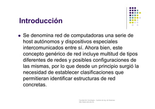 Facultad de Tecnología – Carrera de Ing. de Sistemas
http://www.usfx.edu.bo
Introducción
 Se denomina red de computadoras una serie de
host autónomos y dispositivos especiales
intercomunicados entre sí. Ahora bien, este
concepto genérico de red incluye multitud de tipos
diferentes de redes y posibles configuraciones de
las mismas, por lo que desde un principio surgió la
necesidad de establecer clasificaciones que
permitieran identificar estructuras de red
concretas.
 