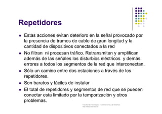 Facultad de Tecnología – Carrera de Ing. de Sistemas
http://www.usfx.edu.bo
Repetidores
 Estas acciones evitan deterioro en la señal provocado por
la presencia de tramos de cable de gran longitud y la
cantidad de dispositivos conectados a la red
 No filtran ni procesan tráfico. Retransmiten y amplifican
además de las señales los disturbios eléctricos y demás
errores a todos los segmentos de la red que interconectan.
 Sólo un camino entre dos estaciones a través de los
repetidores.
 Son baratos y fáciles de instalar
 El total de repetidores y segmentos de red que se pueden
conectar esta limitado por la temporización y otros
problemas.
 