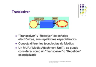 Facultad de Tecnología – Carrera de Ing. de Sistemas
http://www.usfx.edu.bo
Transceiver
 “Transceiver” y “Receiver” de señales
electrónicas, son repetidores especializados
 Conecta diferentes tecnologías de Medios
 Un MUA (“Media Attachment Unit”), se puede
considerar como un “Transceiver” o “Repetidor”
especializado
 