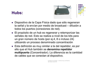 Facultad de Tecnología – Carrera de Ing. de Sistemas
http://www.usfx.edu.bo
Hubs:
 Dispositivo de la Capa Física dado que sólo regeneran
la señal y la envían por medio de broadcast – difusión a
todos los puertos (conexiones de red).
 El propósito de un hub es regenerar y retemporizar las
señales de red. Esto se realiza a nivel de los bits para
un gran número de hosts (por ej.4, 8 o incluso 24)
utilizando un proceso denominado concentración
 Esta definición es muy similar a la del repetidor, es por
ello que el Hub también se denomina repetidor
multipuerto (Concentrador). La diferencia es la cantidad
de cables que se conectan al dispositivo.
 