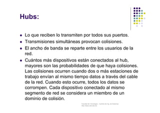 Facultad de Tecnología – Carrera de Ing. de Sistemas
http://www.usfx.edu.bo
Hubs:
 Lo que reciben lo transmiten por todos sus puertos.
 Transmisiones simultáneas provocan colisiones.
 El ancho de banda se reparte entre los usuarios de la
red.
 Cuántos más dispositivos están conectados al hub,
mayores son las probabilidades de que haya colisiones.
Las colisiones ocurren cuando dos o más estaciones de
trabajo envían al mismo tiempo datos a través del cable
de la red. Cuando esto ocurre, todos los datos se
corrompen. Cada dispositivo conectado al mismo
segmento de red se considera un miembro de un
dominio de colisión.
 