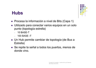 Facultad de Tecnología – Carrera de Ing. de Sistemas
http://www.usfx.edu.bo
 Procesa la información a nivel de Bits (Capa 1)
 Utilizado para conectar varios equipos en un solo
punto (topología estrella)
– 10 BASE-T
– 100 BASE -T
 Un Hub permite cambiar de topología (de Bus a
Estrella)
 Se repite la señal a todos los puertos, menos de
donde vino.
Hubs
 