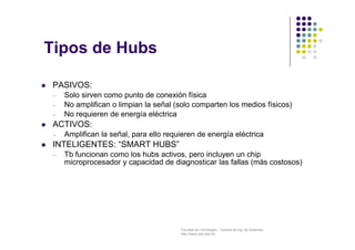 Facultad de Tecnología – Carrera de Ing. de Sistemas
http://www.usfx.edu.bo
 PASIVOS:
– Solo sirven como punto de conexión física
– No amplifican o limpian la señal (solo comparten los medios físicos)
– No requieren de energía eléctrica
 ACTIVOS:
– Amplifican la señal, para ello requieren de energía eléctrica
 INTELIGENTES: “SMART HUBS”
– Tb funcionan como los hubs activos, pero incluyen un chip
microprocesador y capacidad de diagnosticar las fallas (más costosos)
Tipos de Hubs
 