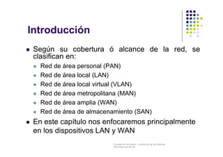 Facultad de Tecnología – Carrera de Ing. de Sistemas
http://www.usfx.edu.bo
Introducción
 Según su cobertura ó alcance de la red, se
clasifican en:
 Red de área personal (PAN)
 Red de área local (LAN)
 Red de área local virtual (VLAN)
 Red de área metropolitana (MAN)
 Red de área amplia (WAN)
 Red de área de almacenamiento (SAN)
 En este capítulo nos enfocaremos principalmente
en los dispositivos LAN y WAN
 