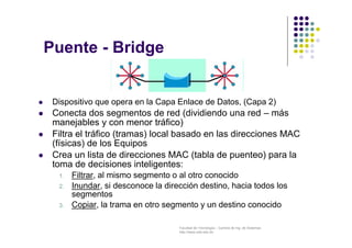 Facultad de Tecnología – Carrera de Ing. de Sistemas
http://www.usfx.edu.bo
Puente - Bridge
 Dispositivo que opera en la Capa Enlace de Datos, (Capa 2)
 Conecta dos segmentos de red (dividiendo una red – más
manejables y con menor tráfico)
 Filtra el tráfico (tramas) local basado en las direcciones MAC
(físicas) de los Equipos
 Crea un lista de direcciones MAC (tabla de puenteo) para la
toma de decisiones inteligentes:
1. Filtrar, al mismo segmento o al otro conocido
2. Inundar, si desconoce la dirección destino, hacia todos los
segmentos
3. Copiar, la trama en otro segmento y un destino conocido
 