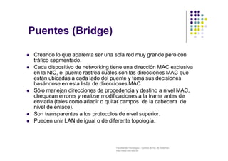 Facultad de Tecnología – Carrera de Ing. de Sistemas
http://www.usfx.edu.bo
 Creando lo que aparenta ser una sola red muy grande pero con
tráfico segmentado.
 Cada dispositivo de networking tiene una dirección MAC exclusiva
en la NIC, el puente rastrea cuáles son las direcciones MAC que
están ubicadas a cada lado del puente y toma sus decisiones
basándose en esta lista de direcciones MAC.
 Sólo manejan direcciones de procedencia y destino a nivel MAC,
chequean errores y realizar modificaciones a la trama antes de
enviarla (tales como añadir o quitar campos de la cabecera de
nivel de enlace).
 Son transparentes a los protocolos de nivel superior.
 Pueden unir LAN de igual o de diferente topología.
Puentes (Bridge)
 