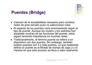 Facultad de Tecnología – Carrera de Ing. de Sistemas
http://www.usfx.edu.bo
 Carecen de la escalabilidad necesaria para construir
redes de gran tamaño pues no seleccionan rutas
 El aspecto de los puentes varía enormemente según el
tipo de puente. Aunque los routers y los switches han
adoptado muchas de las funciones del puente, estos
siguen teniendo importancia en muchas redes.
 Tradicionalmente, el término puente se refiere a un
dispositivo con dos puertos. Sin embargo, también
existen puentes con 3 o más puertos. Lo que realmente
define un puente es el filtrado de tramas de capa 2 y la
manera en que este proceso se lleva a cabo realmente.
Puentes (Bridge)
 
