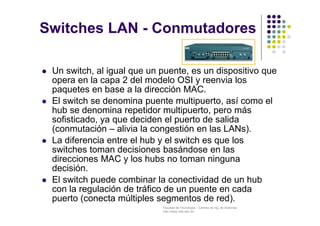 Facultad de Tecnología – Carrera de Ing. de Sistemas
http://www.usfx.edu.bo
 Un switch, al igual que un puente, es un dispositivo que
opera en la capa 2 del modelo OSI y reenvia los
paquetes en base a la dirección MAC.
 El switch se denomina puente multipuerto, así como el
hub se denomina repetidor multipuerto, pero más
sofisticado, ya que deciden el puerto de salida
(conmutación – alivia la congestión en las LANs).
 La diferencia entre el hub y el switch es que los
switches toman decisiones basándose en las
direcciones MAC y los hubs no toman ninguna
decisión.
 El switch puede combinar la conectividad de un hub
con la regulación de tráfico de un puente en cada
puerto (conecta múltiples segmentos de red).
Switches LAN - Conmutadores
 