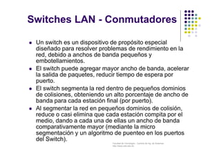 Facultad de Tecnología – Carrera de Ing. de Sistemas
http://www.usfx.edu.bo
 Un switch es un dispositivo de propósito especial
diseñado para resolver problemas de rendimiento en la
red, debido a anchos de banda pequeños y
embotellamientos.
 El switch puede agregar mayor ancho de banda, acelerar
la salida de paquetes, reducir tiempo de espera por
puerto.
 El switch segmenta la red dentro de pequeños dominios
de colisiones, obteniendo un alto porcentaje de ancho de
banda para cada estación final (por puerto).
 Al segmentar la red en pequeños dominios de colisión,
reduce o casi elimina que cada estación compita por el
medio, dando a cada una de ellas un ancho de banda
comparativamente mayor (mediante la micro
segmentación y un algoritmo de puenteo en los puertos
del Switch).
Switches LAN - Conmutadores
 