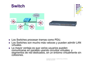 Facultad de Tecnología – Carrera de Ing. de Sistemas
http://www.usfx.edu.bo
Switch
 Los Switches procesan tramas como PDU.
 Los Switches son mucho más veloces y pueden admitir LAN
virtuales.
 La mayor ventaja es que varios usuarios pueden
comunicarse en paralelo usando circuitos virtuales y
segmentos de red dedicados, en un entorno virtualmente sin
colisiones.
 
