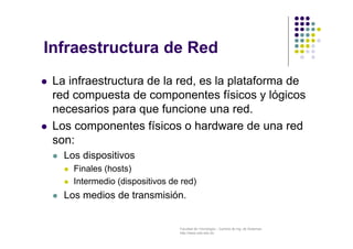 Facultad de Tecnología – Carrera de Ing. de Sistemas
http://www.usfx.edu.bo
Infraestructura de Red
 La infraestructura de la red, es la plataforma de
red compuesta de componentes físicos y lógicos
necesarios para que funcione una red.
 Los componentes físicos o hardware de una red
son:
 Los dispositivos
 Finales (hosts)
 Intermedio (dispositivos de red)
 Los medios de transmisión.
 