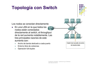 Facultad de Tecnología – Carrera de Ing. de Sistemas
http://www.usfx.edu.bo
Topología con Switch
Los nodos se conectan directamente
 En una LAN en la que todos los
nodos están conectados
directamente al switch, el throughput
de la red aumenta notablemente. Las
tres principales razones de este
aumento son:
 Ancho de banda dedicado a cada puerto
 Entorno libre de colisiones
 Operación full-duplex
 