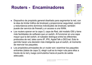 Facultad de Tecnología – Carrera de Ing. de Sistemas
http://www.usfx.edu.bo
Routers - Encaminadores
 Dispositivo de propósito general diseñado para segmentar la red, con
la idea de limitar tráfico de brodcast y proporcionar seguridad, control
y redundancia entre dominios individuales de brodcast, también
puede dar servicio de firewall y un acceso a una WAN.
 Los routers operan en la capa 3, capa de Red, del modelo OSI y tiene
más facilidades de software que un switch. Al funcionar en una capa
mayor que la del switch, el ruteador distingue entre los diferentes
protocolos de red, tales como IP, IPX, AppleTalk o DECnet. Esto le
permite hacer una decisión más inteligente que al switch, al momento
de reenviar los paquetes.
 Los propósitos principales de un router son: examinar los paquetes
entrantes (datos de capa 3), elegir cuál es la mejor ruta para ellos a
través de la red y luego conmutarlos hacia el puerto de salida
adecuado.
 