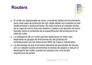 Facultad de Tecnología – Carrera de Ing. de Sistemas
http://www.usfx.edu.bo
Routers
 El router es responsable de crear y mantener tablas de enrutamiento
para cada capa de protocolo de red, estas tablas son creadas ya sea
estáticamente o dinámicamente. De esta manera el ruteador extrae
de la capa de red la dirección destino y realiza una decisión de envio
basado sobre el contenido de la especificación del protocolo en la
tabla de ruteo.
 La inteligencia de un router permite seleccionar la mejor ruta,
bajándose en grupos de direcciones de red (Clases) en
contraposición con las direcciones MAC de Capa 2 individuales.
 La desventaja es que el proceso adicional de procesado de frames
por un ruteador puede incrementar el tiempo de espera o reducir el
desempeño del router cuando se compara con una simple
arquitectura de switch.
 