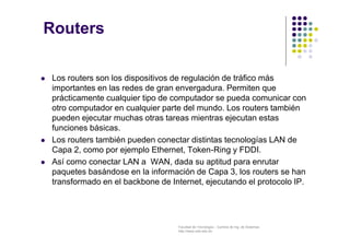 Facultad de Tecnología – Carrera de Ing. de Sistemas
http://www.usfx.edu.bo
Routers
 Los routers son los dispositivos de regulación de tráfico más
importantes en las redes de gran envergadura. Permiten que
prácticamente cualquier tipo de computador se pueda comunicar con
otro computador en cualquier parte del mundo. Los routers también
pueden ejecutar muchas otras tareas mientras ejecutan estas
funciones básicas.
 Los routers también pueden conectar distintas tecnologías LAN de
Capa 2, como por ejemplo Ethernet, Token-Ring y FDDI.
 Así como conectar LAN a WAN, dada su aptitud para enrutar
paquetes basándose en la información de Capa 3, los routers se han
transformado en el backbone de Internet, ejecutando el protocolo IP.
 