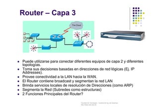 Facultad de Tecnología – Carrera de Ing. de Sistemas
http://www.usfx.edu.bo
Router – Capa 3
 Puede utilizarse para conectar diferentes equipos de capa 2 y diferentes
topologías.
 Toma sus decisiones basadas en direcciones de red lógicas (Ej. IP
Addresses).
 Provee conectividad a la LAN hacia la WAN.
 El Router contiene broadcast y segmentan la red LAN
 Brinda servicios locales de resolución de Direcciones (como ARP)
 Segmenta la Red (Subredes como estructuras)
 2 Funciones Principales del Router?
 