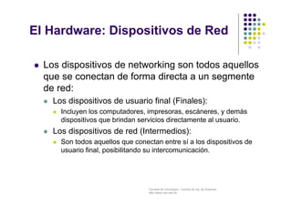 Facultad de Tecnología – Carrera de Ing. de Sistemas
http://www.usfx.edu.bo
El Hardware: Dispositivos de Red
 Los dispositivos de networking son todos aquellos
que se conectan de forma directa a un segmente
de red:
 Los dispositivos de usuario final (Finales):
 Incluyen los computadores, impresoras, escáneres, y demás
dispositivos que brindan servicios directamente al usuario.
 Los dispositivos de red (Intermedios):
 Son todos aquellos que conectan entre sí a los dispositivos de
usuario final, posibilitando su intercomunicación.
 